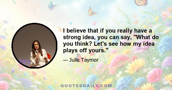 I believe that if you really have a strong idea, you can say, What do you think? Let's see how my idea plays off yours.