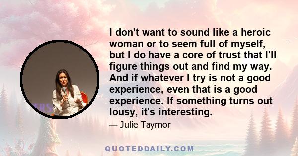 I don't want to sound like a heroic woman or to seem full of myself, but I do have a core of trust that I'll figure things out and find my way. And if whatever I try is not a good experience, even that is a good