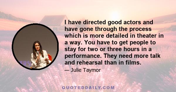 I have directed good actors and have gone through the process which is more detailed in theater in a way. You have to get people to stay for two or three hours in a performance. They need more talk and rehearsal than in 