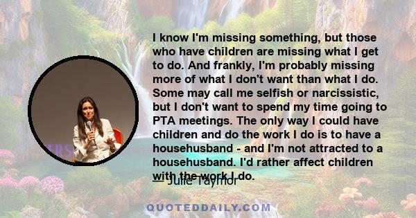 I know I'm missing something, but those who have children are missing what I get to do. And frankly, I'm probably missing more of what I don't want than what I do. Some may call me selfish or narcissistic, but I don't