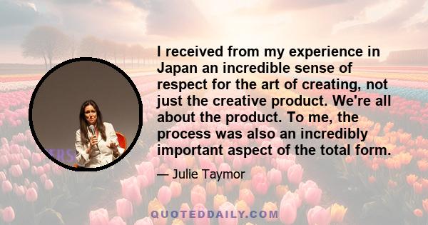 I received from my experience in Japan an incredible sense of respect for the art of creating, not just the creative product. We're all about the product. To me, the process was also an incredibly important aspect of