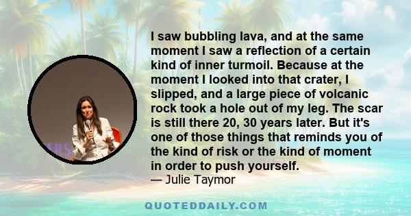 I saw bubbling lava, and at the same moment I saw a reflection of a certain kind of inner turmoil. Because at the moment I looked into that crater, I slipped, and a large piece of volcanic rock took a hole out of my