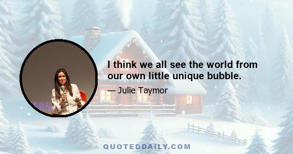 I think we all see the world from our own little unique bubble.