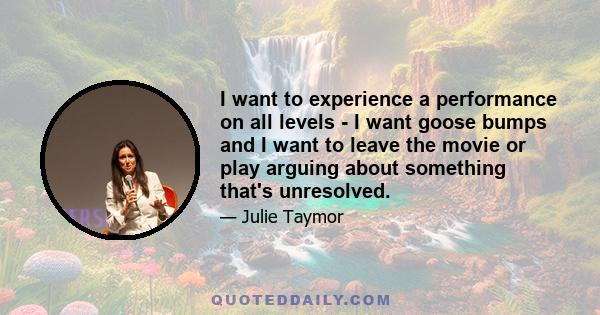 I want to experience a performance on all levels - I want goose bumps and I want to leave the movie or play arguing about something that's unresolved.