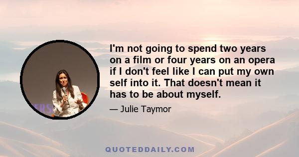 I'm not going to spend two years on a film or four years on an opera if I don't feel like I can put my own self into it. That doesn't mean it has to be about myself.