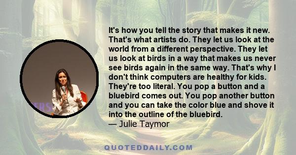 It's how you tell the story that makes it new. That's what artists do. They let us look at the world from a different perspective. They let us look at birds in a way that makes us never see birds again in the same way.