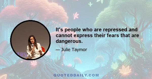 It's people who are repressed and cannot express their fears that are dangerous.