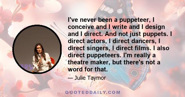 I've never been a puppeteer, I conceive and I write and I design and I direct. And not just puppets. I direct actors, I direct dancers, I direct singers, I direct films. I also direct puppeteers. I'm really a theatre