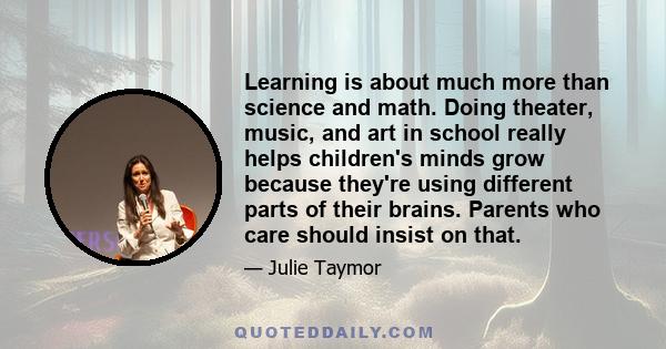 Learning is about much more than science and math. Doing theater, music, and art in school really helps children's minds grow because they're using different parts of their brains. Parents who care should insist on that.