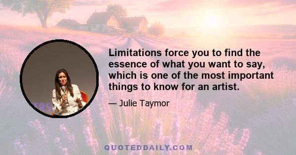 Limitations force you to find the essence of what you want to say, which is one of the most important things to know for an artist.