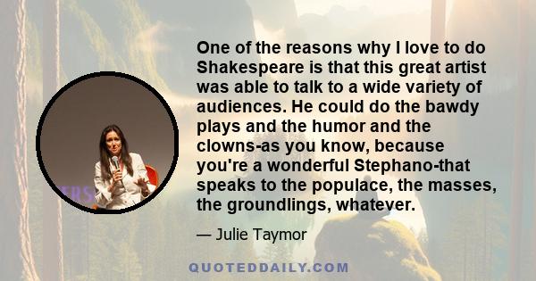 One of the reasons why I love to do Shakespeare is that this great artist was able to talk to a wide variety of audiences. He could do the bawdy plays and the humor and the clowns-as you know, because you're a wonderful 