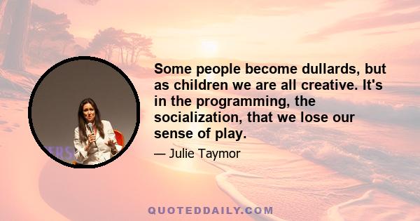 Some people become dullards, but as children we are all creative. It's in the programming, the socialization, that we lose our sense of play.