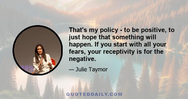 That's my policy - to be positive, to just hope that something will happen. If you start with all your fears, your receptivity is for the negative.