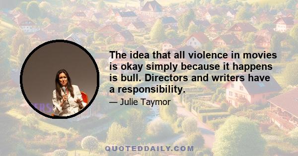 The idea that all violence in movies is okay simply because it happens is bull. Directors and writers have a responsibility.