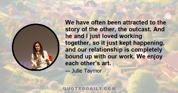 We have often been attracted to the story of the other, the outcast. And he and I just loved working together, so it just kept happening, and our relationship is completely bound up with our work. We enjoy each other's