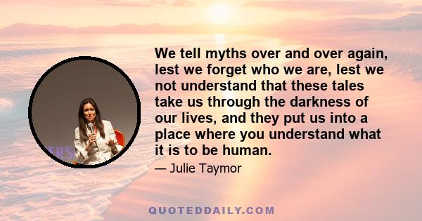 We tell myths over and over again, lest we forget who we are, lest we not understand that these tales take us through the darkness of our lives, and they put us into a place where you understand what it is to be human.