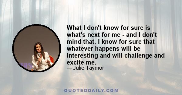 What I don't know for sure is what's next for me - and I don't mind that. I know for sure that whatever happens will be interesting and will challenge and excite me.