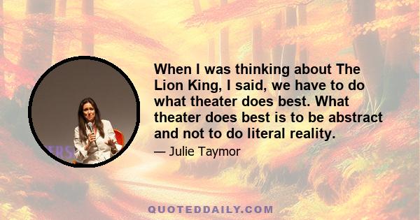 When I was thinking about The Lion King, I said, we have to do what theater does best. What theater does best is to be abstract and not to do literal reality.