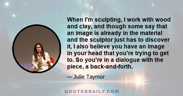 When I'm sculpting, I work with wood and clay, and though some say that an image is already in the material and the sculptor just has to discover it, I also believe you have an image in your head that you're trying to