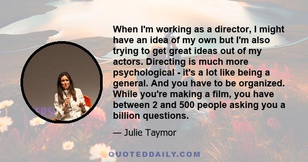 When I'm working as a director, I might have an idea of my own but I'm also trying to get great ideas out of my actors. Directing is much more psychological - it's a lot like being a general. And you have to be