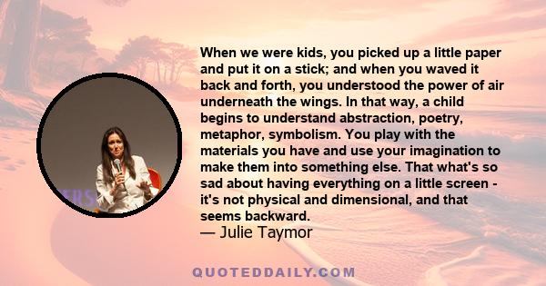 When we were kids, you picked up a little paper and put it on a stick; and when you waved it back and forth, you understood the power of air underneath the wings. In that way, a child begins to understand abstraction,