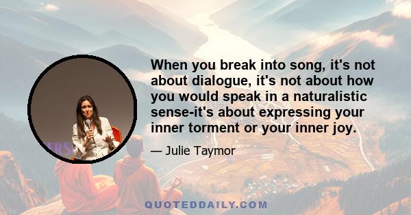 When you break into song, it's not about dialogue, it's not about how you would speak in a naturalistic sense-it's about expressing your inner torment or your inner joy.