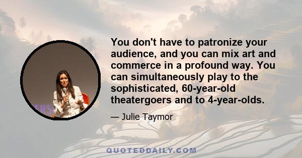 You don't have to patronize your audience, and you can mix art and commerce in a profound way. You can simultaneously play to the sophisticated, 60-year-old theatergoers and to 4-year-olds.