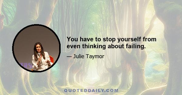 You have to stop yourself from even thinking about failing.