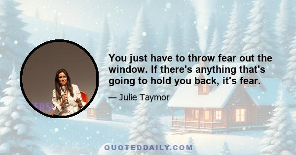 You just have to throw fear out the window. If there's anything that's going to hold you back, it's fear.