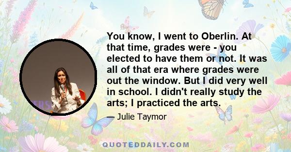 You know, I went to Oberlin. At that time, grades were - you elected to have them or not. It was all of that era where grades were out the window. But I did very well in school. I didn't really study the arts; I