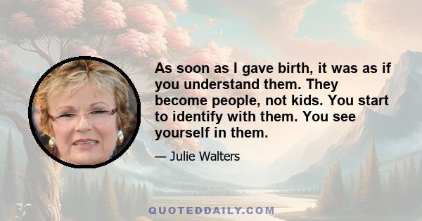 As soon as I gave birth, it was as if you understand them. They become people, not kids. You start to identify with them. You see yourself in them.