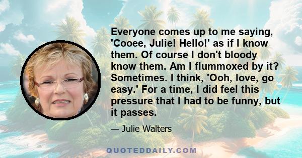 Everyone comes up to me saying, 'Cooee, Julie! Hello!' as if I know them. Of course I don't bloody know them. Am I flummoxed by it? Sometimes. I think, 'Ooh, love, go easy.' For a time, I did feel this pressure that I