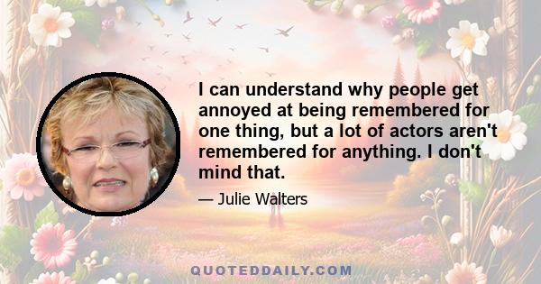 I can understand why people get annoyed at being remembered for one thing, but a lot of actors aren't remembered for anything. I don't mind that.