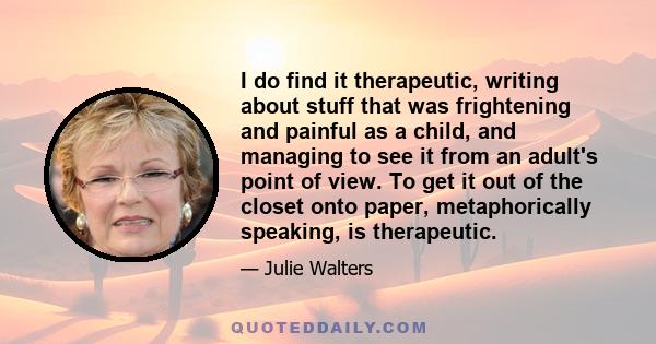 I do find it therapeutic, writing about stuff that was frightening and painful as a child, and managing to see it from an adult's point of view. To get it out of the closet onto paper, metaphorically speaking, is