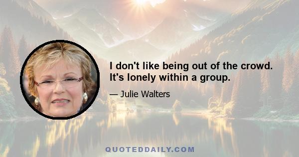 I don't like being out of the crowd. It's lonely within a group.