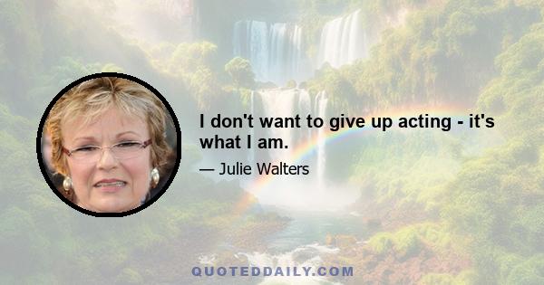 I don't want to give up acting - it's what I am.