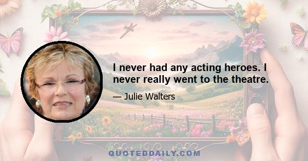 I never had any acting heroes. I never really went to the theatre.