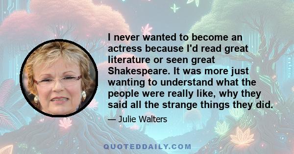 I never wanted to become an actress because I'd read great literature or seen great Shakespeare. It was more just wanting to understand what the people were really like, why they said all the strange things they did.