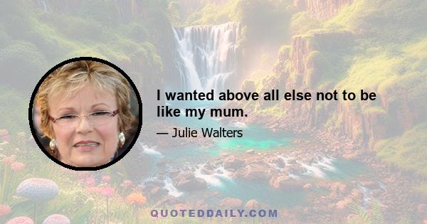 I wanted above all else not to be like my mum.