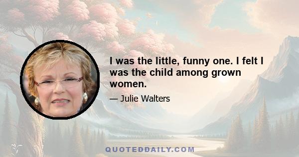 I was the little, funny one. I felt I was the child among grown women.