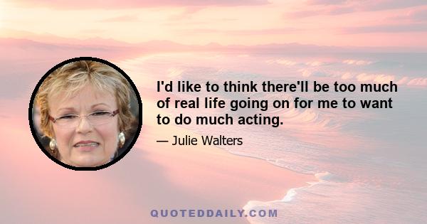 I'd like to think there'll be too much of real life going on for me to want to do much acting.