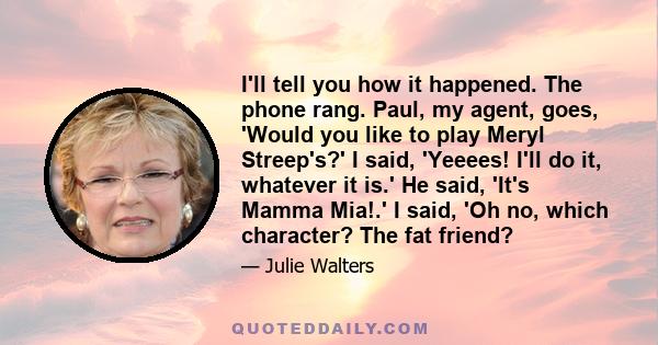 I'll tell you how it happened. The phone rang. Paul, my agent, goes, 'Would you like to play Meryl Streep's?' I said, 'Yeeees! I'll do it, whatever it is.' He said, 'It's Mamma Mia!.' I said, 'Oh no, which character?