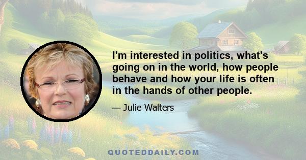 I'm interested in politics, what's going on in the world, how people behave and how your life is often in the hands of other people.