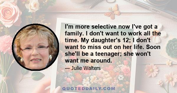 I'm more selective now I've got a family. I don't want to work all the time. My daughter's 12; I don't want to miss out on her life. Soon she'll be a teenager; she won't want me around.