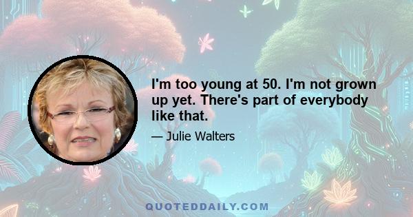 I'm too young at 50. I'm not grown up yet. There's part of everybody like that.