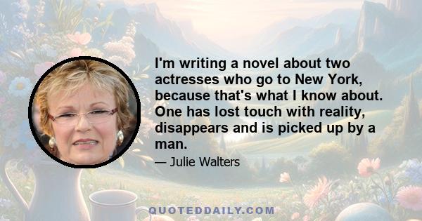 I'm writing a novel about two actresses who go to New York, because that's what I know about. One has lost touch with reality, disappears and is picked up by a man.