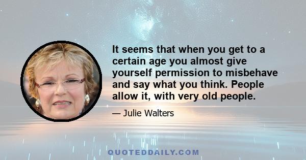 It seems that when you get to a certain age you almost give yourself permission to misbehave and say what you think. People allow it, with very old people.