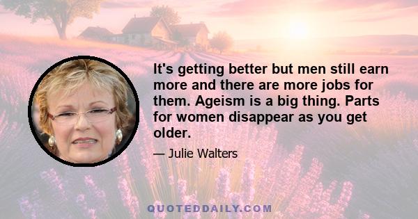 It's getting better but men still earn more and there are more jobs for them. Ageism is a big thing. Parts for women disappear as you get older.