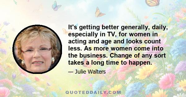 It's getting better generally, daily, especially in TV, for women in acting and age and looks count less. As more women come into the business. Change of any sort takes a long time to happen.