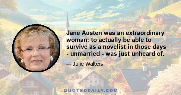 Jane Austen was an extraordinary woman; to actually be able to survive as a novelist in those days - unmarried - was just unheard of.